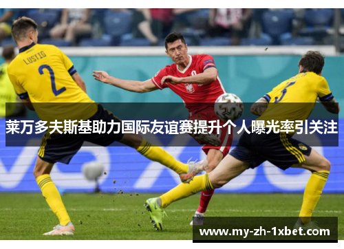 莱万多夫斯基助力国际友谊赛提升个人曝光率引关注 莱万多夫斯基助力国际友谊赛提升个人曝光率引关注