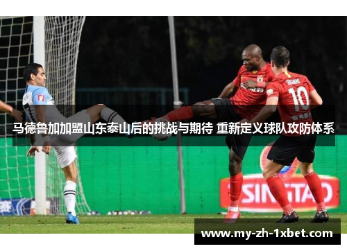 马德鲁加加盟山东泰山后的挑战与期待 重新定义球队攻防体系 马德鲁加加盟山东泰山后的挑战与期待 重新定义球队攻防体系