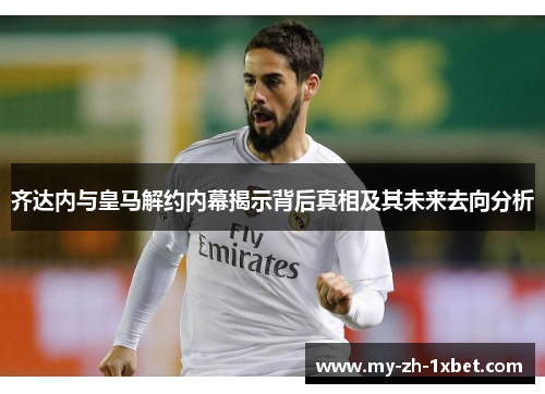 齐达内与皇马解约内幕揭示背后真相及其未来去向分析