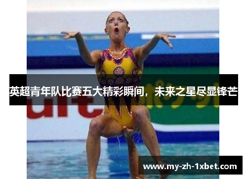 英超青年队比赛五大精彩瞬间，未来之星尽显锋芒