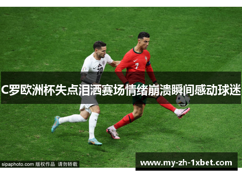 C罗欧洲杯失点泪洒赛场情绪崩溃瞬间感动球迷 C罗欧洲杯失点泪洒赛场情绪崩溃瞬间感动球迷